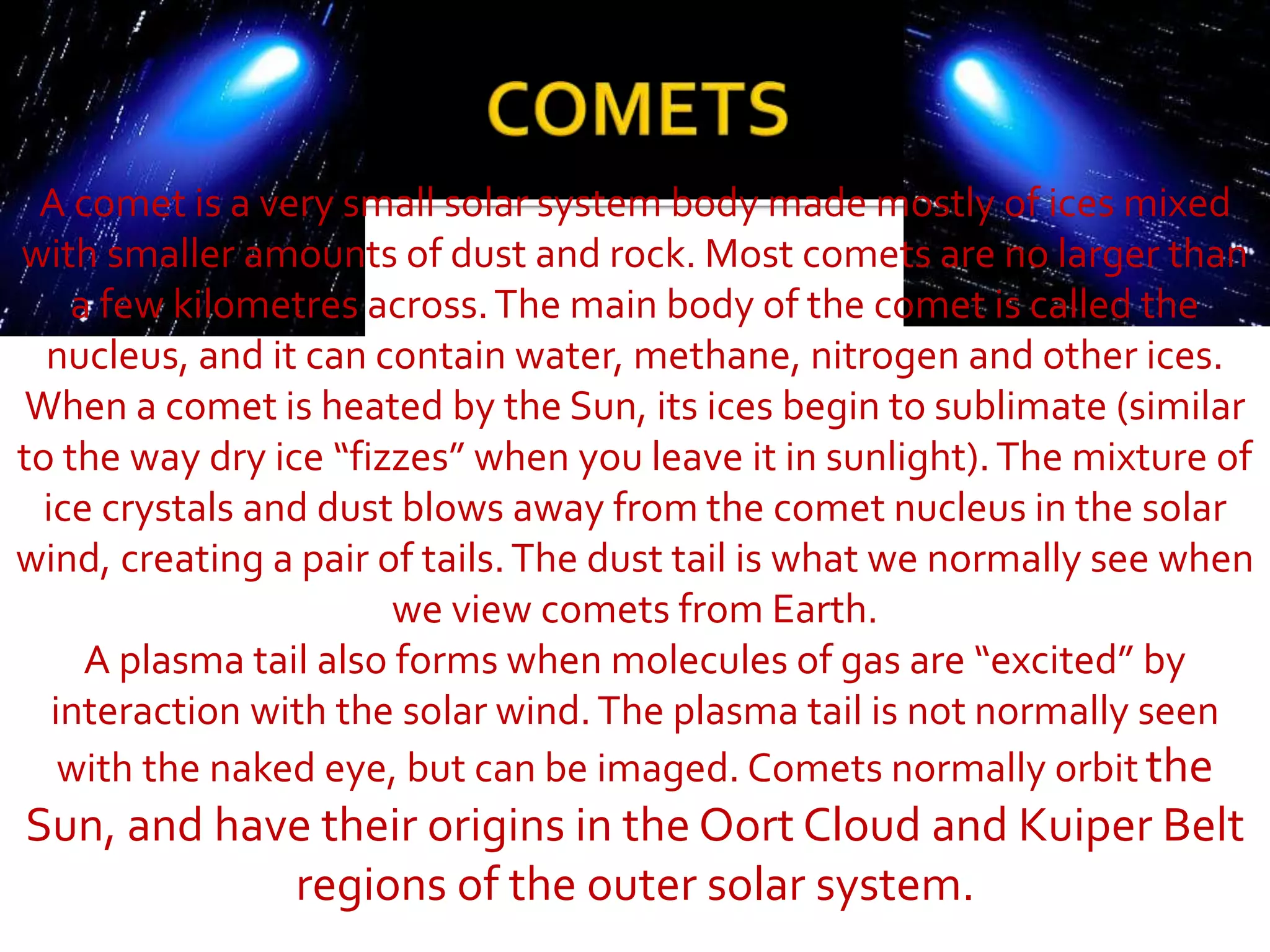 A comet is a very small solar system body made mostly of ices mixed
with smaller amounts of dust and rock. Most comets are no larger than
a few kilometres across.The main body of the comet is called the
nucleus, and it can contain water, methane, nitrogen and other ices.
When a comet is heated by the Sun, its ices begin to sublimate (similar
to the way dry ice “fizzes” when you leave it in sunlight).The mixture of
ice crystals and dust blows away from the comet nucleus in the solar
wind, creating a pair of tails.The dust tail is what we normally see when
we view comets from Earth.
A plasma tail also forms when molecules of gas are “excited” by
interaction with the solar wind.The plasma tail is not normally seen
with the naked eye, but can be imaged. Comets normally orbit the
Sun, and have their origins in the Oort Cloud and Kuiper Belt
regions of the outer solar system.
 