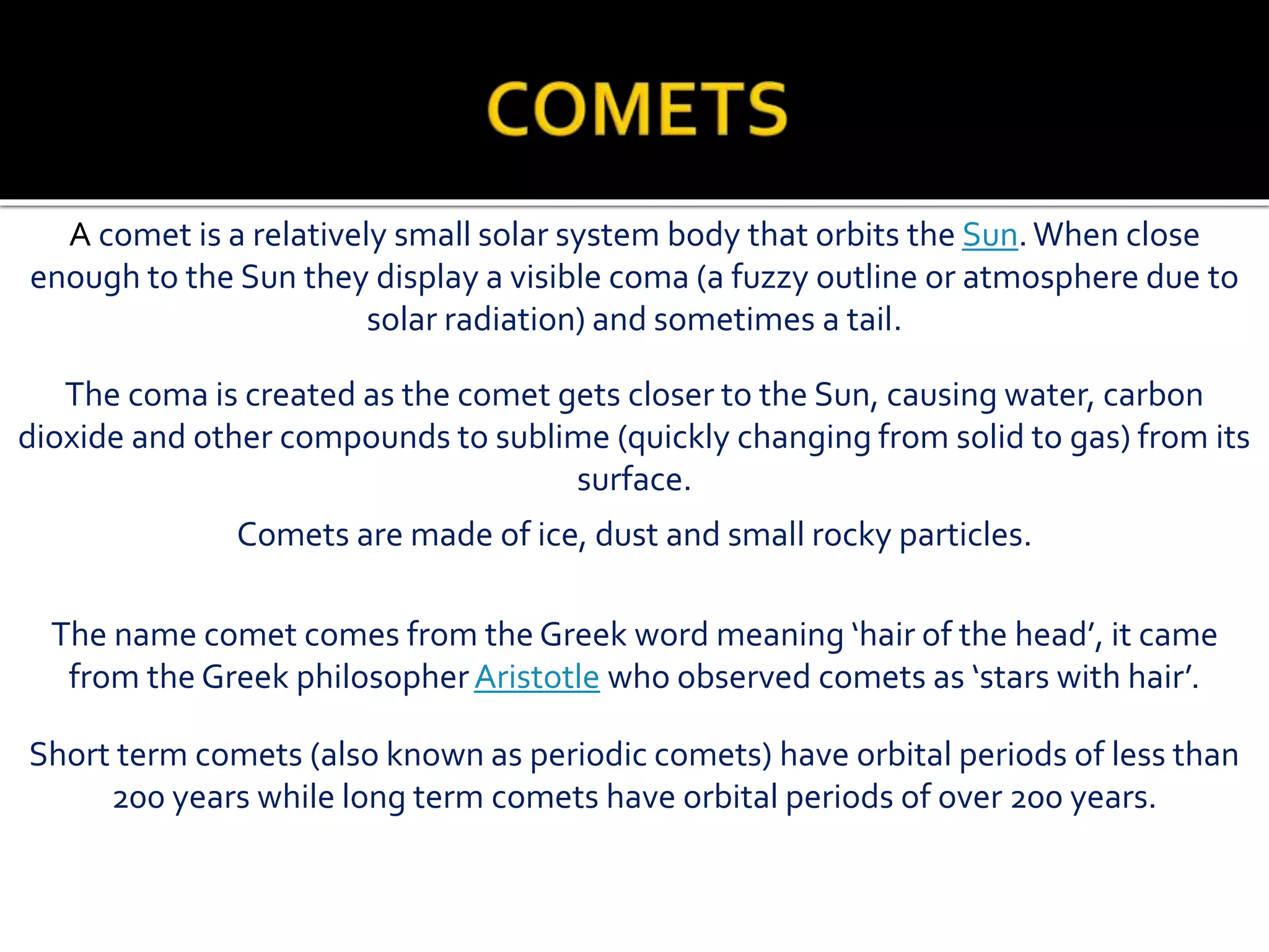 A comet is a relatively small solar system body that orbits the Sun.When close
enough to the Sun they display a visible coma (a fuzzy outline or atmosphere due to
solar radiation) and sometimes a tail.
The coma is created as the comet gets closer to the Sun, causing water, carbon
dioxide and other compounds to sublime (quickly changing from solid to gas) from its
surface.
Comets are made of ice, dust and small rocky particles.
The name comet comes from the Greek word meaning ‘hair of the head’, it came
from the Greek philosopherAristotle who observed comets as ‘stars with hair’.
Short term comets (also known as periodic comets) have orbital periods of less than
200 years while long term comets have orbital periods of over 200 years.
 