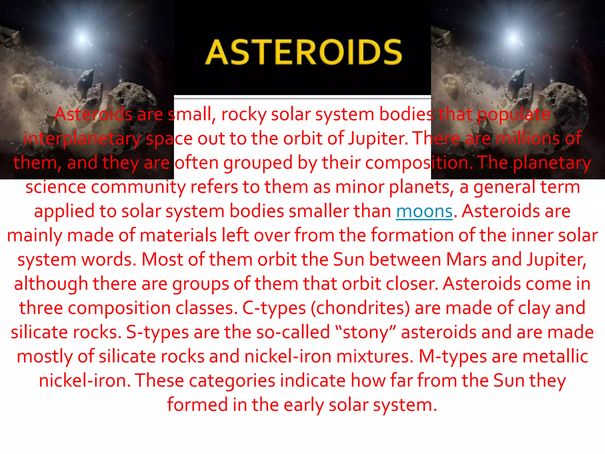 Asteroids are small, rocky solar system bodies that populate
interplanetary space out to the orbit of Jupiter.There are millions of
them, and they are often grouped by their composition.The planetary
science community refers to them as minor planets, a general term
applied to solar system bodies smaller than moons.Asteroids are
mainly made of materials left over from the formation of the inner solar
system words. Most of them orbit the Sun between Mars and Jupiter,
although there are groups of them that orbit closer. Asteroids come in
three composition classes. C-types (chondrites) are made of clay and
silicate rocks. S-types are the so-called “stony” asteroids and are made
mostly of silicate rocks and nickel-iron mixtures. M-types are metallic
nickel-iron.These categories indicate how far from the Sun they
formed in the early solar system.
 