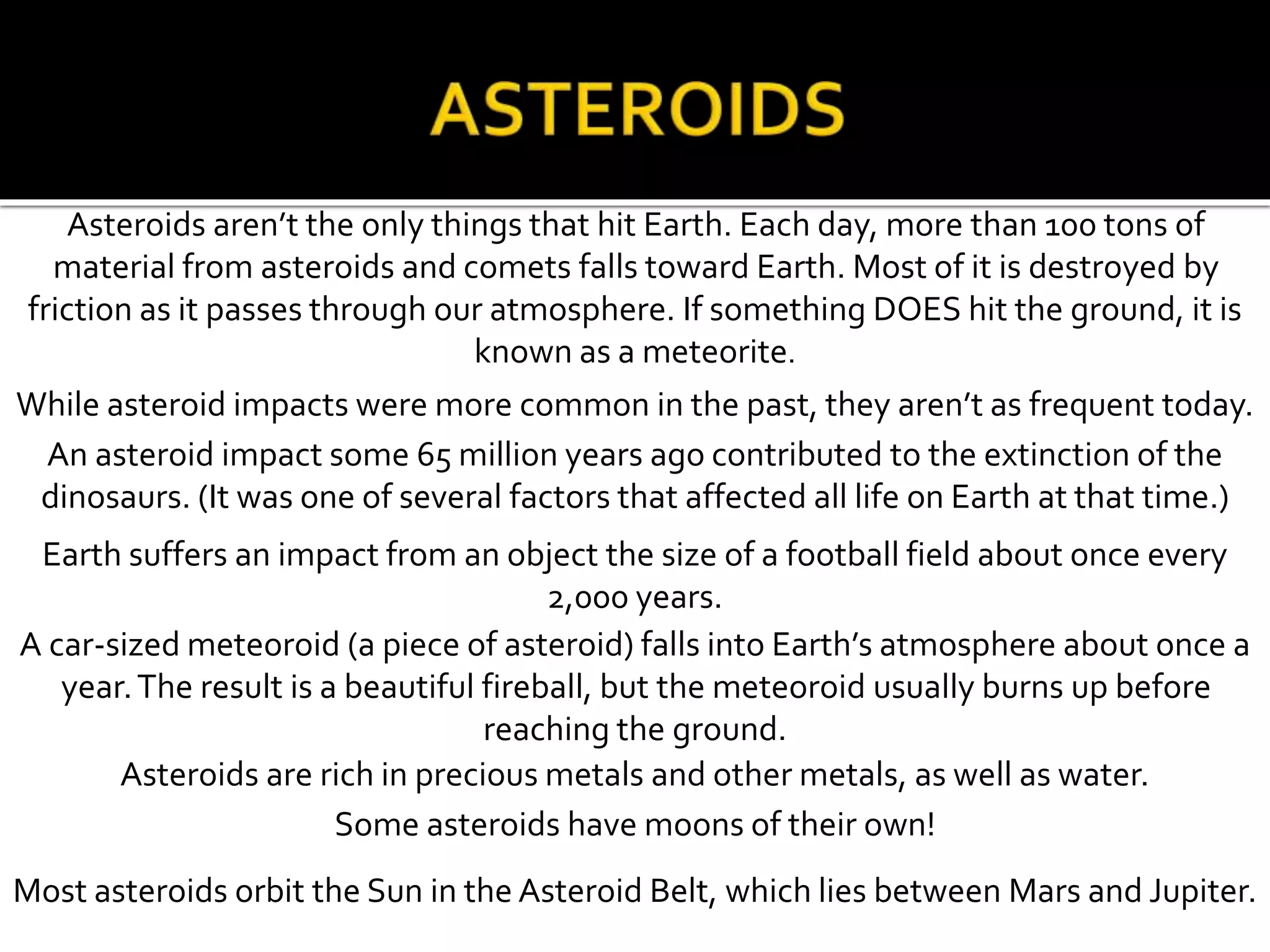 Asteroids aren’t the only things that hit Earth. Each day, more than 100 tons of
material from asteroids and comets falls toward Earth. Most of it is destroyed by
friction as it passes through our atmosphere. If something DOES hit the ground, it is
known as a meteorite.
While asteroid impacts were more common in the past, they aren’t as frequent today.
An asteroid impact some 65 million years ago contributed to the extinction of the
dinosaurs. (It was one of several factors that affected all life on Earth at that time.)
Earth suffers an impact from an object the size of a football field about once every
2,000 years.
A car-sized meteoroid (a piece of asteroid) falls into Earth’s atmosphere about once a
year.The result is a beautiful fireball, but the meteoroid usually burns up before
reaching the ground.
Asteroids are rich in precious metals and other metals, as well as water.
Some asteroids have moons of their own!
Most asteroids orbit the Sun in the Asteroid Belt, which lies between Mars and Jupiter.
 