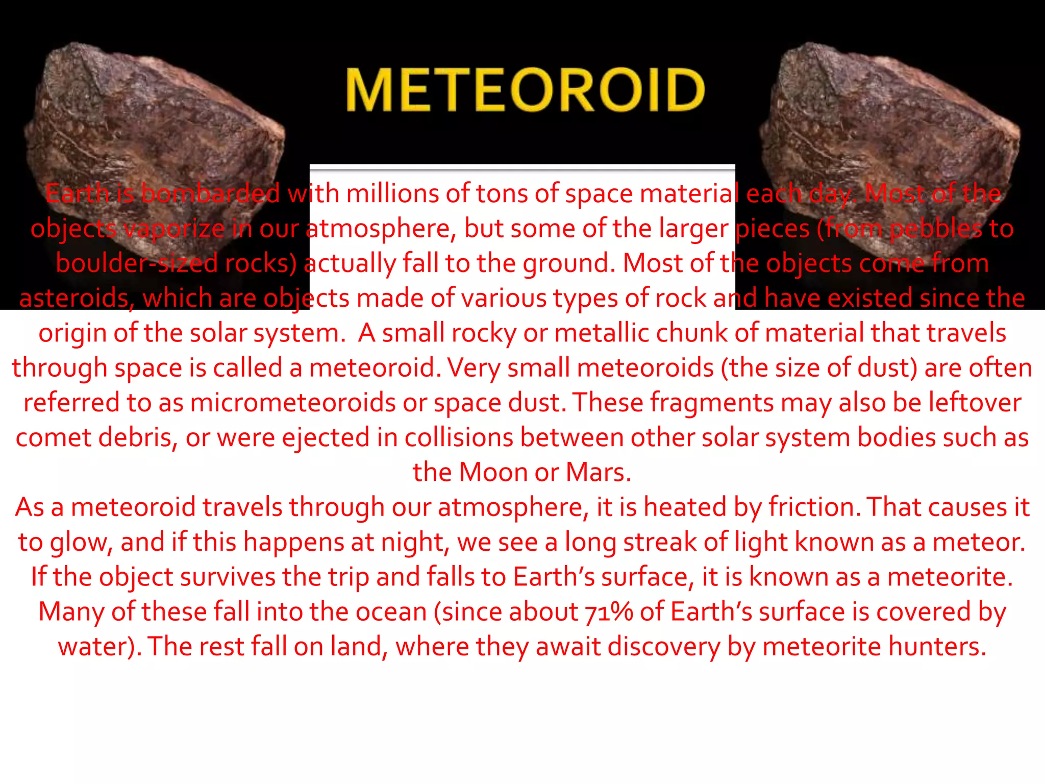 Earth is bombarded with millions of tons of space material each day. Most of the
objects vaporize in our atmosphere, but some of the larger pieces (from pebbles to
boulder-sized rocks) actually fall to the ground. Most of the objects come from
asteroids, which are objects made of various types of rock and have existed since the
origin of the solar system. A small rocky or metallic chunk of material that travels
through space is called a meteoroid.Very small meteoroids (the size of dust) are often
referred to as micrometeoroids or space dust.These fragments may also be leftover
comet debris, or were ejected in collisions between other solar system bodies such as
the Moon or Mars.
As a meteoroid travels through our atmosphere, it is heated by friction.That causes it
to glow, and if this happens at night, we see a long streak of light known as a meteor.
If the object survives the trip and falls to Earth’s surface, it is known as a meteorite.
Many of these fall into the ocean (since about 71% of Earth’s surface is covered by
water).The rest fall on land, where they await discovery by meteorite hunters.
 