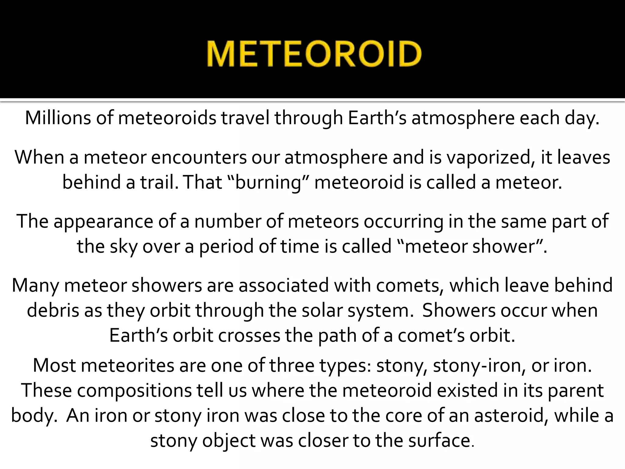 Millions of meteoroids travel through Earth’s atmosphere each day.
When a meteor encounters our atmosphere and is vaporized, it leaves
behind a trail.That “burning” meteoroid is called a meteor.
The appearance of a number of meteors occurring in the same part of
the sky over a period of time is called “meteor shower”.
Many meteor showers are associated with comets, which leave behind
debris as they orbit through the solar system. Showers occur when
Earth’s orbit crosses the path of a comet’s orbit.
Most meteorites are one of three types: stony, stony-iron, or iron.
These compositions tell us where the meteoroid existed in its parent
body. An iron or stony iron was close to the core of an asteroid, while a
stony object was closer to the surface.
 