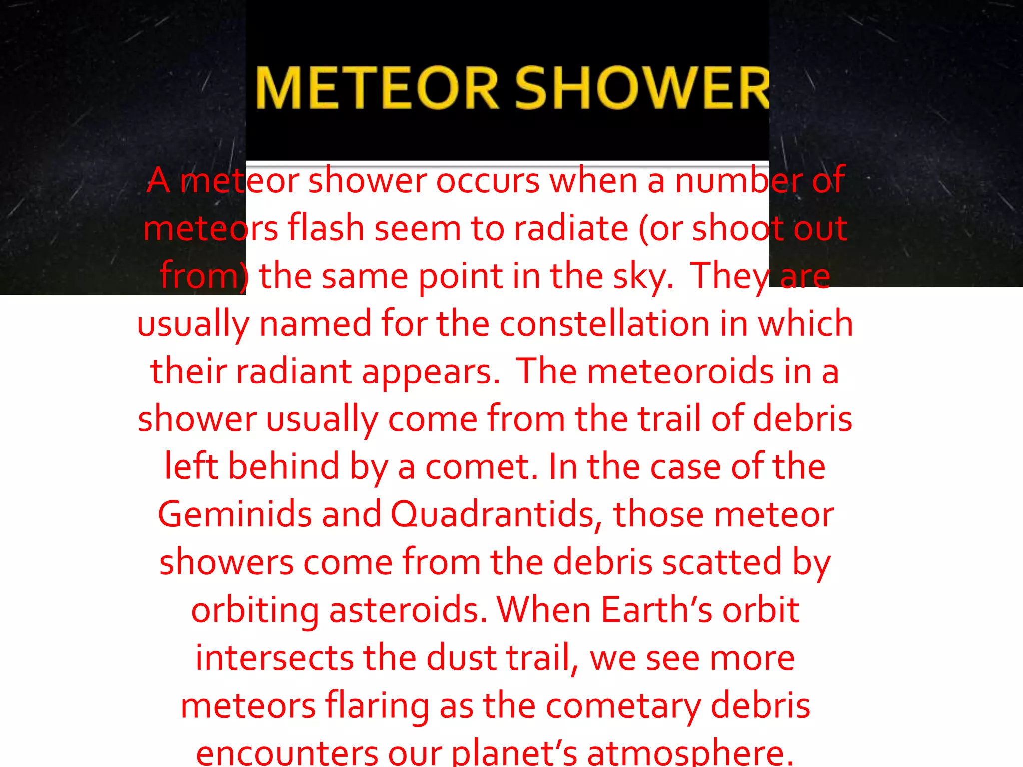 A meteor shower occurs when a number of
meteors flash seem to radiate (or shoot out
from) the same point in the sky. They are
usually named for the constellation in which
their radiant appears. The meteoroids in a
shower usually come from the trail of debris
left behind by a comet. In the case of the
Geminids and Quadrantids, those meteor
showers come from the debris scatted by
orbiting asteroids. When Earth’s orbit
intersects the dust trail, we see more
meteors flaring as the cometary debris
encounters our planet’s atmosphere.
 