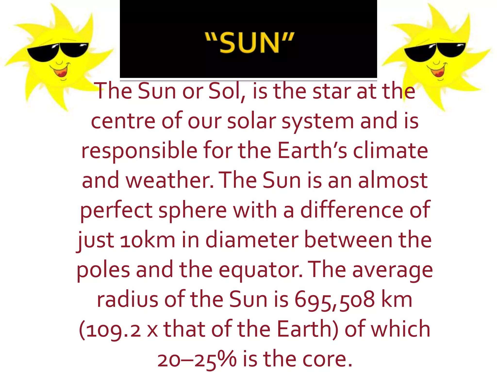 The Sun or Sol, is the star at the
centre of our solar system and is
responsible for the Earth’s climate
and weather.The Sun is an almost
perfect sphere with a difference of
just 10km in diameter between the
poles and the equator.The average
radius of the Sun is 695,508 km
(109.2 x that of the Earth) of which
20–25% is the core.
 
