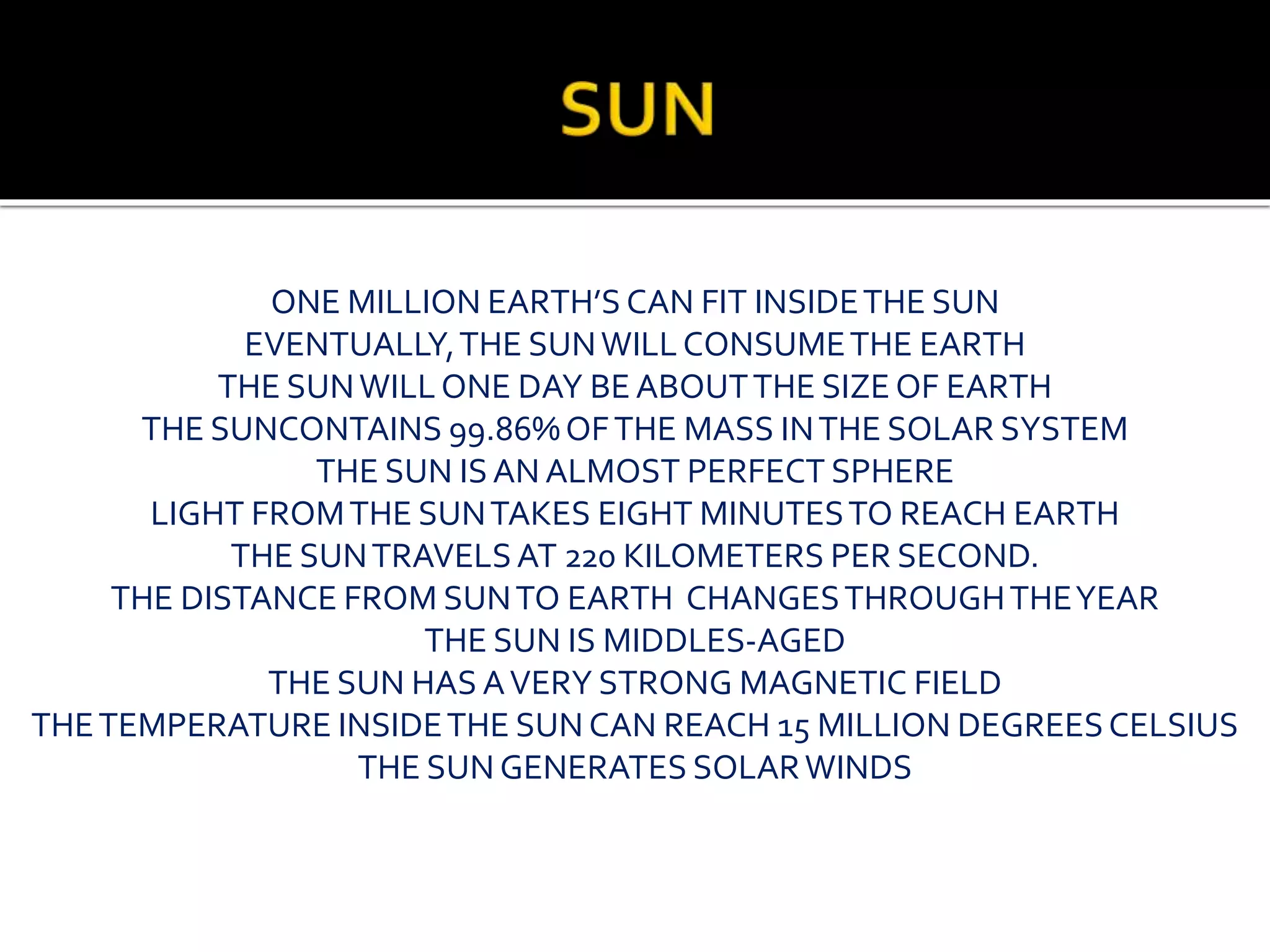ONE MILLION EARTH’S CAN FIT INSIDETHE SUN
EVENTUALLY,THE SUNWILLCONSUMETHE EARTH
THE SUNWILLONE DAY BE ABOUTTHE SIZE OF EARTH
THE SUNCONTAINS 99.86%OFTHE MASS INTHE SOLAR SYSTEM
THE SUN ISAN ALMOST PERFECT SPHERE
LIGHT FROMTHE SUNTAKES EIGHT MINUTESTO REACH EARTH
THE SUNTRAVELSAT 220 KILOMETERS PER SECOND.
THE DISTANCE FROM SUNTO EARTH CHANGESTHROUGHTHEYEAR
THE SUN IS MIDDLES-AGED
THE SUN HAS AVERY STRONG MAGNETIC FIELD
THETEMPERATURE INSIDETHE SUN CAN REACH 15 MILLION DEGREESCELSIUS
THE SUN GENERATES SOLARWINDS
 