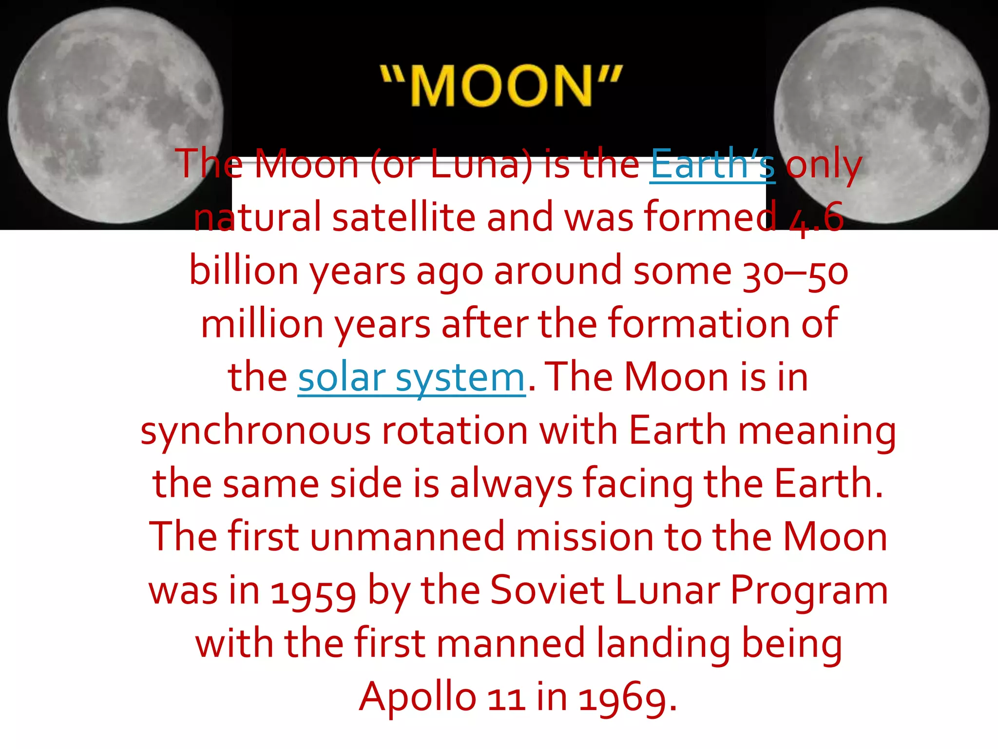 The Moon (or Luna) is the Earth’s only
natural satellite and was formed 4.6
billion years ago around some 30–50
million years after the formation of
the solar system.The Moon is in
synchronous rotation with Earth meaning
the same side is always facing the Earth.
The first unmanned mission to the Moon
was in 1959 by the Soviet Lunar Program
with the first manned landing being
Apollo 11 in 1969.
 