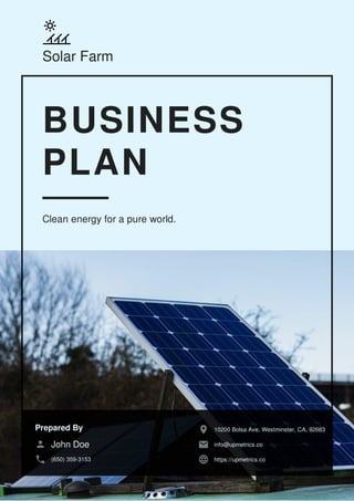 Solar Farm
BUSINESS
PLAN
Clean energy for a pure world.
Prepared By
John Doe
(650) 359-3153
10200 Bolsa Ave, Westminster, CA, 92683
info@upmetrics.co
https://upmetrics.co
 