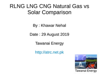RLNG LNG CNG Natural Gas vs
Solar Comparison
By : Khawar Nehal
Date : 29 August 2019
Tawanai Energy
http://atrc.net.pk
 