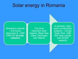 Solar energy in Romania



                                         In process, solar
Romania’s climate        The most        plant construction
   : 210 sunny        important solar    projects – Covaci
days/year & 1250    regions: Black Sea    Solar Park (480
kWh/ m² of solar     coast, Dobrogea     000 solar panals
     radiation          and Oltenia         and 35 MW
                                              capacity
 