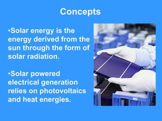 Concepts

•Solar energy is the
energy derived from the
sun through the form of
solar radiation.

•Solar powered
electrical generation
relies on photovoltaics
and heat energies.
 