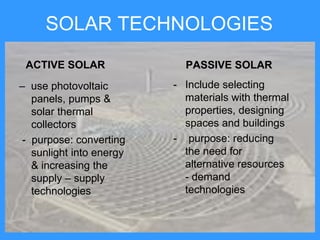 SOLAR TECHNOLOGIES
 ACTIVE SOLAR              PASSIVE SOLAR
– use photovoltaic       - Include selecting
  panels, pumps &          materials with thermal
  solar thermal            properties, designing
  collectors               spaces and buildings
- purpose: converting    - purpose: reducing
  sunlight into energy     the need for
  & increasing the         alternative resources
  supply – supply          - demand
  technologies             technologies
 