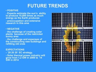 FUTURE TRENDS
• POSITIVE
- Experts estimate the sun’s ability
to produce 10,000 times as much
energy as the Earth produces
- preoccupation and extensive
research in this area

• NEGATIVE
- the challenge of creating solar
plants because of the restricted
sunny area
- the challenge and expenses of
the constructing new buildings and
refitting old ones

EXPECTATIONS
- ´20 20 20´ EC strategy.
- Solar thermal power industry will
grow from 1,2 GW in 2009 to 14
GW in 2014
 