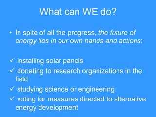 What can WE do?

• In spite of all the progress, the future of
  energy lies in our own hands and actions:

 installing solar panels
 donating to research organizations in the
 field
 studying science or engineering
 voting for measures directed to alternative
 energy development
 