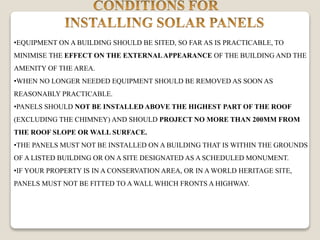 •EQUIPMENT ON A BUILDING SHOULD BE SITED, SO FAR AS IS PRACTICABLE, TO
MINIMISE THE EFFECT ON THE EXTERNALAPPEARANCE OF THE BUILDING AND THE
AMENITY OF THE AREA.
•WHEN NO LONGER NEEDED EQUIPMENT SHOULD BE REMOVED AS SOON AS
REASONABLY PRACTICABLE.
•PANELS SHOULD NOT BE INSTALLED ABOVE THE HIGHEST PART OF THE ROOF
(EXCLUDING THE CHIMNEY) AND SHOULD PROJECT NO MORE THAN 200MM FROM
THE ROOF SLOPE OR WALL SURFACE.
•THE PANELS MUST NOT BE INSTALLED ON A BUILDING THAT IS WITHIN THE GROUNDS
OF A LISTED BUILDING OR ON A SITE DESIGNATED AS A SCHEDULED MONUMENT.
•IF YOUR PROPERTY IS IN A CONSERVATION AREA, OR IN A WORLD HERITAGE SITE,
PANELS MUST NOT BE FITTED TO A WALL WHICH FRONTS A HIGHWAY.
 