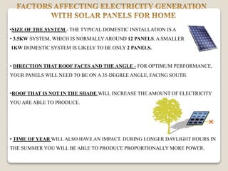 •SIZE OF THE SYSTEM - THE TYPICAL DOMESTIC INSTALLATION IS A
• 3.5KW SYSTEM, WHICH IS NORMALLYAROUND 12 PANELS. A SMALLER
1KW DOMESTIC SYSTEM IS LIKELY TO BE ONLY 2 PANELS.
• DIRECTION THAT ROOF FACES AND THE ANGLE - FOR OPTIMUM PERFORMANCE,
YOUR PANELS WILL NEED TO BE ON A 35-DEGREE ANGLE, FACING SOUTH.
•ROOF THAT IS NOT IN THE SHADE WILL INCREASE THE AMOUNT OF ELECTRICITY
YOU ARE ABLE TO PRODUCE.
• TIME OF YEAR WILL ALSO HAVE AN IMPACT. DURING LONGER DAYLIGHT HOURS IN
THE SUMMER YOU WILL BE ABLE TO PRODUCE PROPORTIONALLY MORE POWER.
 