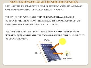 •LIKE LIGHT BULBS, SOLAR PANELS COME IN DIFFERENT WATTAGES. A COMMON
POWER RATING FOR A HIGH END SOLAR PANEL IS 345 WATTS.
•THE SIZE OF THIS PANEL IS ABOUT 61″ BY 41″ (154.9*104.4cm) OR ABOUT
17.3 SQUARE FEET. THAT MEANS THIS PANEL, AT ITS MAXIMUM, PUTS OUT 345
WATTS FROM SUNLIGHT FALLING ON ITS 17.3 FT² AREA.
• ANOTHER WAY TO SAY THIS IS, AT ITS MAXIMUM, A 345 WATT SOLAR PANEL
PUTS OUT A MAXIMUM OF ABOUT 20 WATTS PER SQUARE FOOT (345 DIVIDED BY
17.3 EQUALS ABOUT 20).
15494
10414
345 WATT
 