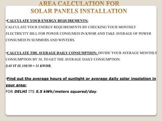 •CALCULATE YOUR ENERGY REQUIREMENTS:
CALCULATE YOUR ENERGY REQUIREMENTS BY CHECKING YOUR MONTHLY
ELECTRICITY BILL FOR POWER CONSUMED IN KWHR AND TAKE AVERAGE OF POWER
CONSUMED IN SUMMERS AND WINTERS.
•CALCULATE THE AVERAGE DAILY CONSUMPTION: DIVIDE YOUR AVERAGE MONTHLY
CONSUMPTION BY 30, TO GET THE AVERAGE DAILY CONSUMPTION.
SAY IT IS 330/30 = 11 KWHR.
•Find out the average hours of sunlight or average daily solar insolation in
your area:
FOR DELHI ITS 5.5 kWh/meters squared/day.
 