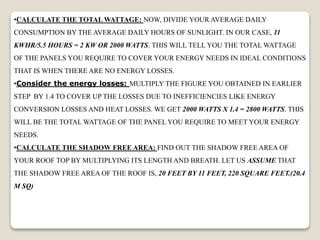 •CALCULATE THE TOTAL WATTAGE: NOW, DIVIDE YOUR AVERAGE DAILY
CONSUMPTION BY THE AVERAGE DAILY HOURS OF SUNLIGHT. IN OUR CASE, 11
KWHR/5.5 HOURS = 2 KW OR 2000 WATTS. THIS WILL TELL YOU THE TOTAL WATTAGE
OF THE PANELS YOU REQUIRE TO COVER YOUR ENERGY NEEDS IN IDEAL CONDITIONS
THAT IS WHEN THERE ARE NO ENERGY LOSSES.
•Consider the energy losses: MULTIPLY THE FIGURE YOU OBTAINED IN EARLIER
STEP BY 1.4 TO COVER UP THE LOSSES DUE TO INEFFICIENCIES LIKE ENERGY
CONVERSION LOSSES AND HEAT LOSSES. WE GET 2000 WATTS X 1.4 = 2800 WATTS. THIS
WILL BE THE TOTAL WATTAGE OF THE PANEL YOU REQUIRE TO MEET YOUR ENERGY
NEEDS.
•CALCULATE THE SHADOW FREE AREA: FIND OUT THE SHADOW FREE AREA OF
YOUR ROOF TOP BY MULTIPLYING ITS LENGTH AND BREATH. LET US ASSUME THAT
THE SHADOW FREE AREA OF THE ROOF IS, 20 FEET BY 11 FEET, 220 SQUARE FEET.(20.4
M SQ)
 