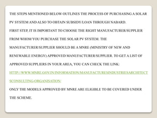 THE STEPS MENTIONED BELOW OUTLINES THE PROCESS OF PURCHASING A SOLAR
PV SYSTEM AND ALSO TO OBTAIN SUBSIDY/LOAN THROUGH NABARD.
FIRST STEP, IT IS IMPORTANT TO CHOOSE THE RIGHT MANUFACTURER/SUPPLIER
FROM WHOM YOU PURCHASE THE SOLAR PV SYSTEM. THE
MANUFACTURER/SUPPLIER SHOULD BE A MNRE (MINISTRY OF NEW AND
RENEWABLE ENERGY) APPROVED MANUFACTURER/SUPPLIER. TO GET A LIST OF
APPROVED SUPPLIERS IN YOUR AREA, YOU CAN CHECK THE LINK:
HTTP://WWW.MNRE.GOV.IN/INFORMATION/MANUFACTURESINDUSTRIESARCHITECT
SCONSULTING-ORGANISATION/
ONLY THE MODELS APPROVED BY MNRE ARE ELIGIBLE TO BE COVERED UNDER
THE SCHEME.
 