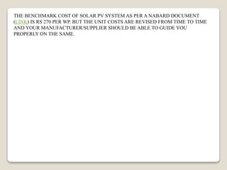 THE BENCHMARK COST OF SOLAR PV SYSTEM AS PER A NABARD DOCUMENT
(LINK) IS RS 270 PER WP. BUT THE UNIT COSTS ARE REVISED FROM TIME TO TIME
AND YOUR MANUFACTURER/SUPPLIER SHOULD BE ABLE TO GUIDE YOU
PROPERLY ON THE SAME.
 