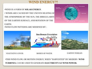 •WIND IS A FORM OF SOLAR ENERGY.
• WINDS ARE CAUSED BY THE UNEVEN HEATING OF
THE ATMOSPHERE BY THE SUN, THE IRREGULARITIES
OF THE EARTH'S SURFACE, AND ROTATION OF THE
EARTH.
•THIS WIND FLOW, OR MOTION ENERGY, WHEN "HARVESTED" BY MODERN WIND
TURBINES, CAN BE USED TO GENERATE ELECTRICITY I.E WIND POWER.
•WIND FLOW PATTERNS ARE MODIFIED BY :
EARTH'S TERRAINBODIES OF WATERVEGETATIVE COVER
 