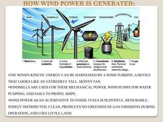 •THE WIND'S KINETIC ENERGY CAN BE HARNESSED BYA WIND TURBINE, A DEVICE
THAT LOOKS LIKE AN EXTREMELY TALL, SKINNY FAN.
•WINDMILLS ARE USED FOR THEIR MECHANICAL POWER, WIND PUMPS FOR WATER
PUMPING, AND SAILS TO PROPEL SHIPS.
•WIND POWER AS AN ALTERNATIVE TO FOSSIL FUELS IS PLENTIFUL, RENEWABLE,
WIDELY DISTRIBUTED, CLEAN, PRODUCES NO GREENHOUSE GAS EMISSIONS DURING
OPERATION, AND USES LITTLE LAND.
 