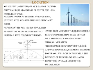 •AT 100 FEET (30 METERS) OR MORE ABOVE GROUND,
THEY CAN TAKE ADVANTAGE OF FASTER AND LESS
TURBULENT WIND.
•AVOID ROOF MOUNTED TURBINES AS THERE
IS NO GUARANTEE THAT THESE DEVICES
WILL NOT DAMAGE YOUR PROPERTY
THROUGH VIBRATION.
•THE DISTANCE BETWEEN YOUR TURBINE
AND YOUR POWER REQUIREMENT, THE MORE
POWER YOU WILL LOSE IN THE CABLE. THE
DISTANCE OF THE CABLING WILL ALSO
IMPACT THE OVERALL COST OF THE
INSTALLATION.
•TURBINES WORK AT THE BEST WHEN ON HIGH,
EXPOSED SITES. COASTAL SITES ARE ESPECIALLY
GOOD.
•TOWN CENTRES AND HIGHLY POPULATED
RESIDENTIAL AREAS ARE USUALLY NOT
SUITABLE SITES FOR WIND TURBINES.
 