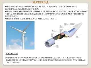 •THE TOWERS ARE MOSTLY TUBULAR AND MADE OF STEEL OR CONCRETE,
GENERALLY PAINTED LIGHT GREY.
•THE BLADES ARE MADE OF FIBREGLASS, REINFORCED POLYESTER OR WOOD-EPOXY
•. THEY ARE LIGHT GREY BECAUSE IT IS INCONSPICUOUS UNDER MOST LIGHTING
CONDITIONS.
•THE FINISH IS MATT, TO REDUCE REFLECTED LIGHT.
•WIND TURBINES CAN CARRY ON GENERATING ELECTRICITY FOR 20-25 YEARS.
•OVER THEIR LIFETIME THEY WILL BE RUNNING CONTINUOUSLY FOR AS MUCH AS
120,000 HOURS.
DURABILITY :
 