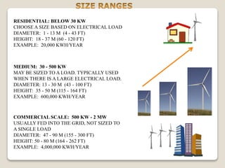 RESIDENTIAL: BELOW 30 KW
CHOOSE A SIZE BASED ON ELECTRICAL LOAD
DIAMETER: 1 - 13 M (4 - 43 FT)
HEIGHT: 18 - 37 M (60 - 120 FT)
EXAMPLE: 20,000 KWH/YEAR
MEDIUM: 30 - 500 KW
MAY BE SIZED TO A LOAD. TYPICALLY USED
WHEN THERE IS A LARGE ELECTRICAL LOAD.
DIAMETER: 13 - 30 M (43 - 100 FT)
HEIGHT: 35 - 50 M (115 - 164 FT)
EXAMPLE: 600,000 KWH/YEAR
COMMERCIAL SCALE: 500 KW - 2 MW
USUALLY FED INTO THE GRID, NOT SIZED TO
A SINGLE LOAD
DIAMETER: 47 - 90 M (155 - 300 FT)
HEIGHT: 50 - 80 M (164 - 262 FT)
EXAMPLE: 4,000,000 KWH/YEAR
 