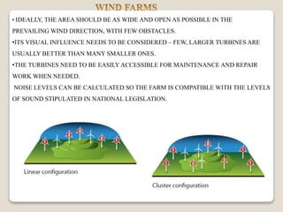 • IDEALLY, THE AREA SHOULD BE AS WIDE AND OPEN AS POSSIBLE IN THE
PREVAILING WIND DIRECTION, WITH FEW OBSTACLES.
•ITS VISUAL INFLUENCE NEEDS TO BE CONSIDERED – FEW, LARGER TURBINES ARE
USUALLY BETTER THAN MANY SMALLER ONES.
•THE TURBINES NEED TO BE EASILY ACCESSIBLE FOR MAINTENANCE AND REPAIR
WORK WHEN NEEDED.
NOISE LEVELS CAN BE CALCULATED SO THE FARM IS COMPATIBLE WITH THE LEVELS
OF SOUND STIPULATED IN NATIONAL LEGISLATION.
 