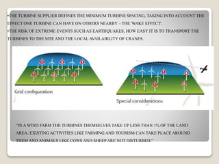 •THE TURBINE SUPPLIER DEFINES THE MINIMUM TURBINE SPACING, TAKING INTO ACCOUNT THE
EFFECT ONE TURBINE CAN HAVE ON OTHERS NEARBY – THE 'WAKE EFFECT'.
•THE RISK OF EXTREME EVENTS SUCH AS EARTHQUAKES, HOW EASY IT IS TO TRANSPORT THE
TURBINES TO THE SITE AND THE LOCAL AVAILABILITY OF CRANES.
“IN A WIND FARM THE TURBINES THEMSELVES TAKE UP LESS THAN 1% OF THE LAND
AREA. EXISTING ACTIVITIES LIKE FARMING AND TOURISM CAN TAKE PLACE AROUND
THEM AND ANIMALS LIKE COWS AND SHEEPARE NOT DISTURBED.”
 