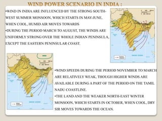 •WIND IN INDIAARE INFLUENCED BY THE STRONG SOUTH-
WEST SUMMER MONSOON, WHICH STARTS IN MAY-JUNE,
WHEN COOL, HUMID AIR MOVES TOWARDS
•DURING THE PERIOD MARCH TO AUGUST, THE WINDS ARE
UNIFORMLY STRONG OVER THE WHOLE INDIAN PENINSULA,
EXCEPT THE EASTERN PENINSULAR COAST.
•WIND SPEEDS DURING THE PERIOD NOVEMBER TO MARCH
ARE RELATIVELY WEAK, THOUGH HIGHER WINDS ARE
AVAILABLE DURING A PART OF THE PERIOD ON THE TAMIL
NADU COASTLINE.
•THE LAND AND THE WEAKER NORTH-EAST WINTER
MONSOON, WHICH STARTS IN OCTOBER, WHEN COOL, DRY
SIR MOVES TOWARDS THE OCEAN.
 