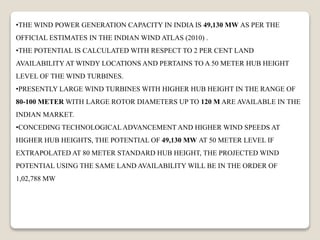•THE WIND POWER GENERATION CAPACITY IN INDIA IS 49,130 MW AS PER THE
OFFICIAL ESTIMATES IN THE INDIAN WIND ATLAS (2010) .
•THE POTENTIAL IS CALCULATED WITH RESPECT TO 2 PER CENT LAND
AVAILABILITY AT WINDY LOCATIONS AND PERTAINS TO A 50 METER HUB HEIGHT
LEVEL OF THE WIND TURBINES.
•PRESENTLY LARGE WIND TURBINES WITH HIGHER HUB HEIGHT IN THE RANGE OF
80-100 METER WITH LARGE ROTOR DIAMETERS UP TO 120 M ARE AVAILABLE IN THE
INDIAN MARKET.
•CONCEDING TECHNOLOGICAL ADVANCEMENT AND HIGHER WIND SPEEDS AT
HIGHER HUB HEIGHTS, THE POTENTIAL OF 49,130 MW AT 50 METER LEVEL IF
EXTRAPOLATED AT 80 METER STANDARD HUB HEIGHT, THE PROJECTED WIND
POTENTIAL USING THE SAME LAND AVAILABILITY WILL BE IN THE ORDER OF
1,02,788 MW
 