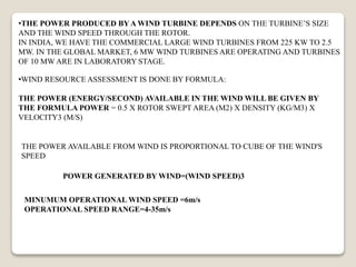•THE POWER PRODUCED BY A WIND TURBINE DEPENDS ON THE TURBINE’S SIZE
AND THE WIND SPEED THROUGH THE ROTOR.
IN INDIA, WE HAVE THE COMMERCIAL LARGE WIND TURBINES FROM 225 KW TO 2.5
MW. IN THE GLOBAL MARKET, 6 MW WIND TURBINES ARE OPERATING AND TURBINES
OF 10 MW ARE IN LABORATORY STAGE.
•WIND RESOURCE ASSESSMENT IS DONE BY FORMULA:
THE POWER (ENERGY/SECOND) AVAILABLE IN THE WIND WILL BE GIVEN BY
THE FORMULA POWER = 0.5 X ROTOR SWEPT AREA (M2) X DENSITY (KG/M3) X
VELOCITY3 (M/S)
THE POWER AVAILABLE FROM WIND IS PROPORTIONAL TO CUBE OF THE WIND'S
SPEED
POWER GENERATED BY WIND=(WIND SPEED)3
MINUMUM OPERATIONAL WIND SPEED =6m/s
OPERATIONAL SPEED RANGE=4-35m/s
 