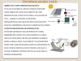 •DIRECTLY USING PHOTOVOLTAIC(PV)-
PV IS AN ELECTRICAL DEVICE WHICH CONVERT
LIGHT DIRECTLY INTO ELECTRICITY BY THE
PHOTOVOLTAIC EFFECTS IS USED, CALLED SOLAR
CELL . MAINLY CONSTRUCTED WITH-
MONOCRYSTALLINE SILICON POLYCRYSTALLINE
SILICON AMORPHOUS SILICON CADMIUM TELLURIDE
•CONCENTRATED SOLAR POWER (CSP)
SYSTEMS GENERATE SOLAR POWER BY USING
MIRRORS OR LENSES TO CONCENTRATE A LARGE
AREA OF SUNLIGHT, OR SOLAR THERMAL ENERGY,
ONTO A SMALL AREA. ELECTRICITY IS GENERATED
WHEN THE CONCENTRATED LIGHT IS CONVERTED TO
HEAT, WHICH DRIVES A HEAT ENGINE (USUALLY A
STEAM TURBINE) CONNECTED TO AN ELECTRICAL
POWER GENERATOR.
 
