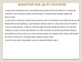 •A SOLAR PV POWER PLANT CONVERTS SUNLIGHT INTO ELECTRICITY. IT DOES SO
WITHOUT ANY MOVING PARTS AND WITHOUT GENERATING EITHER NOISE OR
POLLUTION.
•A SOLAR PV SYSTEM CAN BE INSTALLED AT ANY UN-SHADED LOCATION SUCH AS ON
ROOFTOPS OF BUILDINGS, CAR PARKING SHEDS, EMPTY LAND, OR EVEN ON TOP OF
CANALS AND ROADS. TYPICAL SYSTEM SIZES RANGE FROM 240 WATTS TO 100 MW.
•THERE IS VERY LITTLE DIFFERENCE IN THE TECHNICAL DESIGN BETWEEN SMALL
KW-SIZED PLANTS (TYPICALLY DE-CENTRALIZED, OFF-GRID) AND LARGE, MW-SIZED
PLANTS (TYPICALLY CENTRALIZED, GRID-CONNECTED).
•1 KW OF SOLAR PV REQUIRES 10 M2 OF SHADOW FREE AREA
 