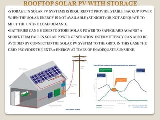 •STORAGE IN SOLAR PV SYSTEMS IS REQUIRED TO PROVIDE STABLE BACKUP POWER
WHEN THE SOLAR ENERGY IS NOT AVAILABLE (AT NIGHT) OR NOT ADEQUATE TO
MEET THE ENTIRE LOAD DEMAND.
•BATTERIES CAN BE USED TO STORE SOLAR POWER TO SAFEGUARD AGAINST A
SHORT-TERM FALL IN SOLAR POWER GENERATION. INTERMITTENCY CAN ALSO BE
AVOIDED BY CONNECTED THE SOLAR PV SYSTEM TO THE GRID. IN THIS CASE THE
GRID PROVIDES THE EXTRA ENERGYAT TIMES OF INADEQUATE SUNSHINE.
.
 