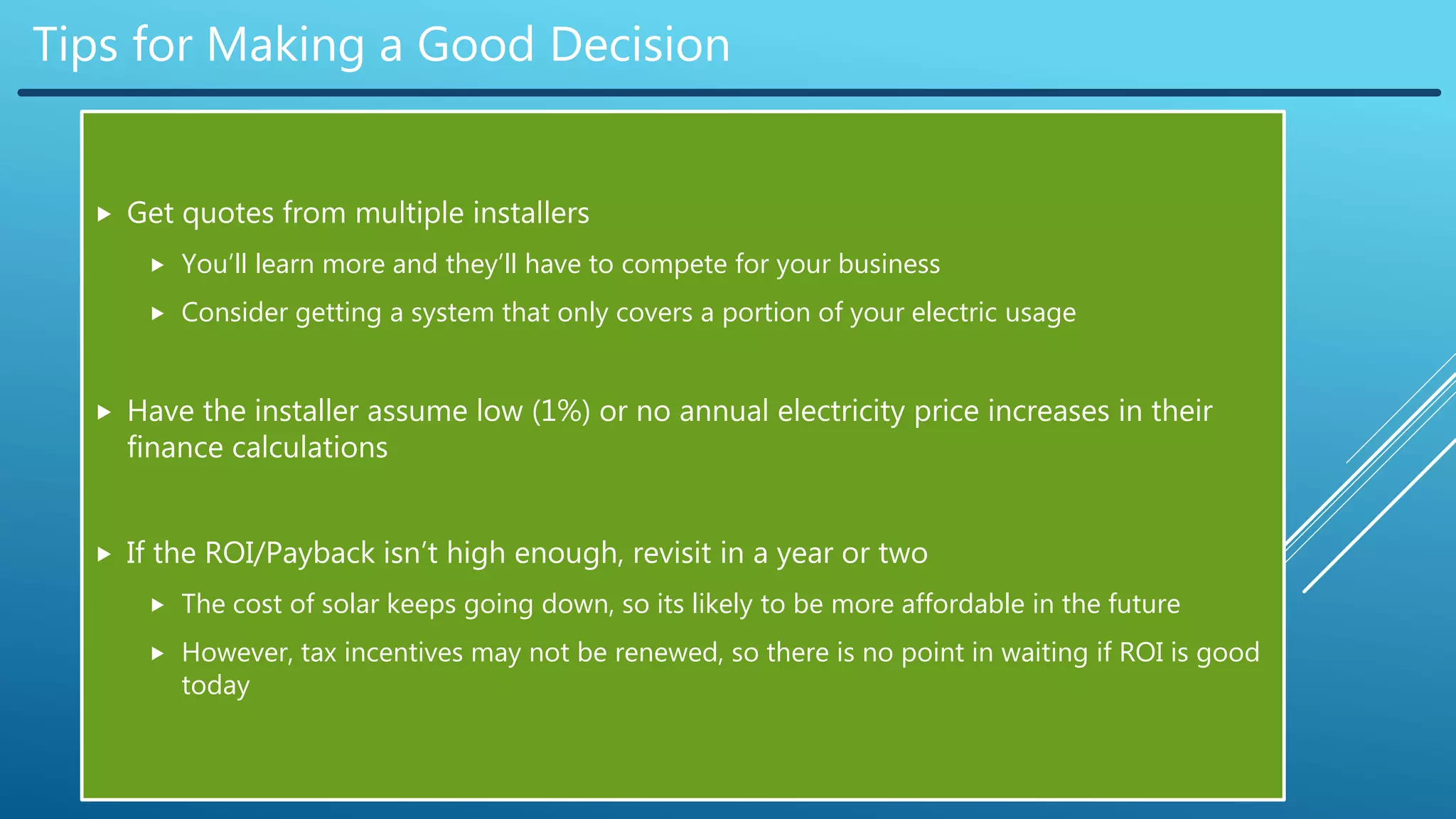 Tips for Making a Good Decision
 Get quotes from multiple installers
 You’ll learn more and they’ll have to compete for your business
 Consider getting a system that only covers a portion of your electric usage
 Have the installer assume low (1%) or no annual electricity price increases in their
finance calculations
 If the ROI/Payback isn’t high enough, revisit in a year or two
 The cost of solar keeps going down, so its likely to be more affordable in the future
 However, tax incentives may not be renewed, so there is no point in waiting if ROI is good
today
 
