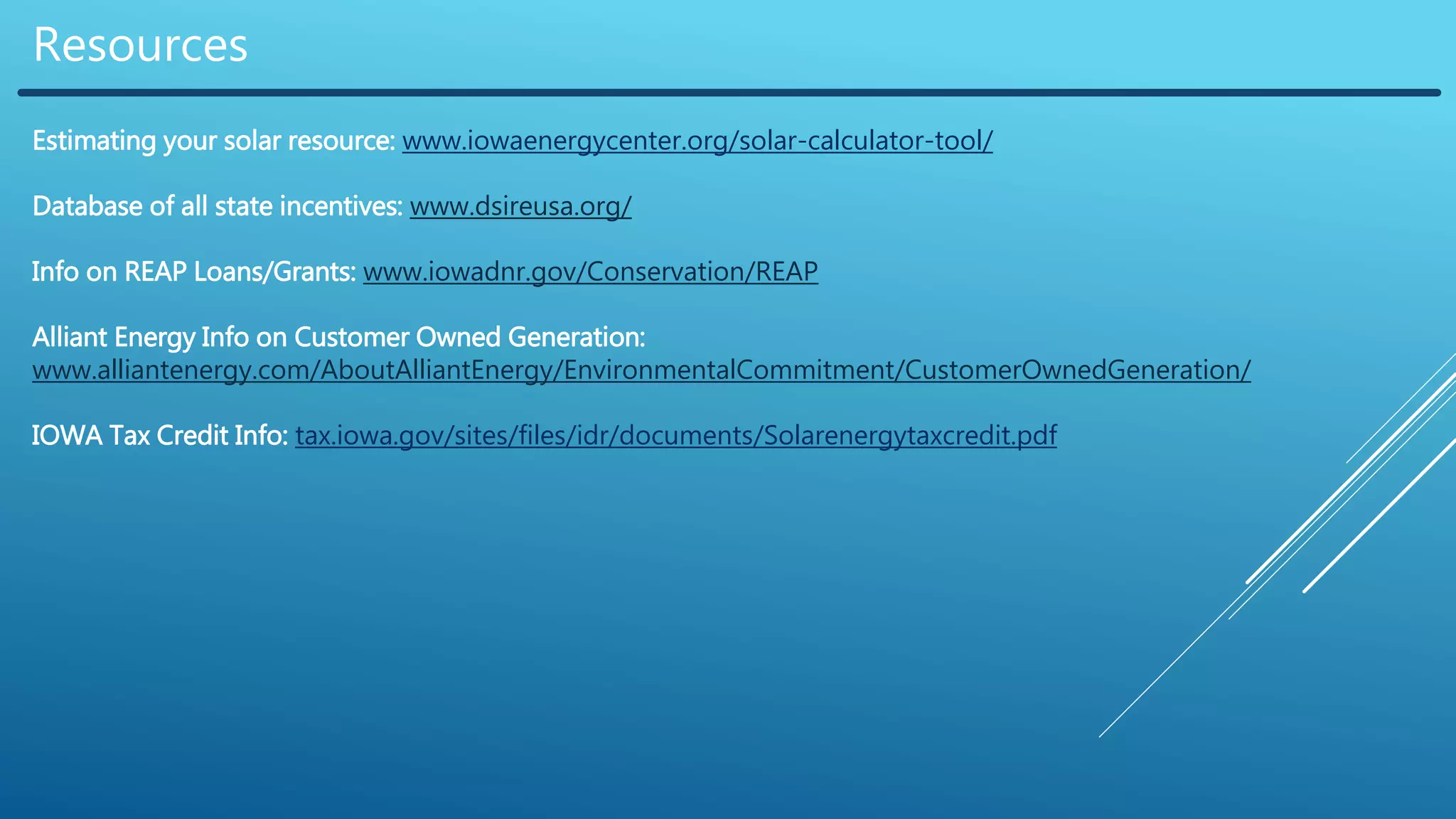 Resources
Estimating your solar resource: www.iowaenergycenter.org/solar-calculator-tool/
Database of all state incentives: www.dsireusa.org/
Info on REAP Loans/Grants: www.iowadnr.gov/Conservation/REAP
Alliant Energy Info on Customer Owned Generation:
www.alliantenergy.com/AboutAlliantEnergy/EnvironmentalCommitment/CustomerOwnedGeneration/
IOWA Tax Credit Info: tax.iowa.gov/sites/files/idr/documents/Solarenergytaxcredit.pdf
 