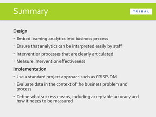 Summary
Design
 Embed learning analytics into business process
 Ensure that analytics can be interpreted easily by staff
 Intervention processes that are clearly articulated
 Measure intervention effectiveness
Implementation
 Use a standard project approach such as CRISP-DM
 Evaluate data in the context of the business problem and
process
 Define what success means, including acceptable accuracy and
how it needs to be measured
 