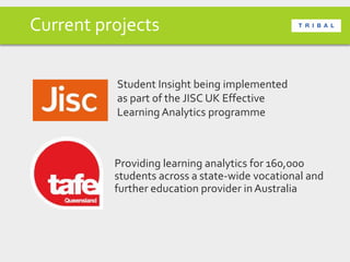 Current projects
Providing learning analytics for 160,000
students across a state-wide vocational and
further education provider inAustralia
Student Insight being implemented
as part of the JISC UK Effective
Learning Analytics programme
 