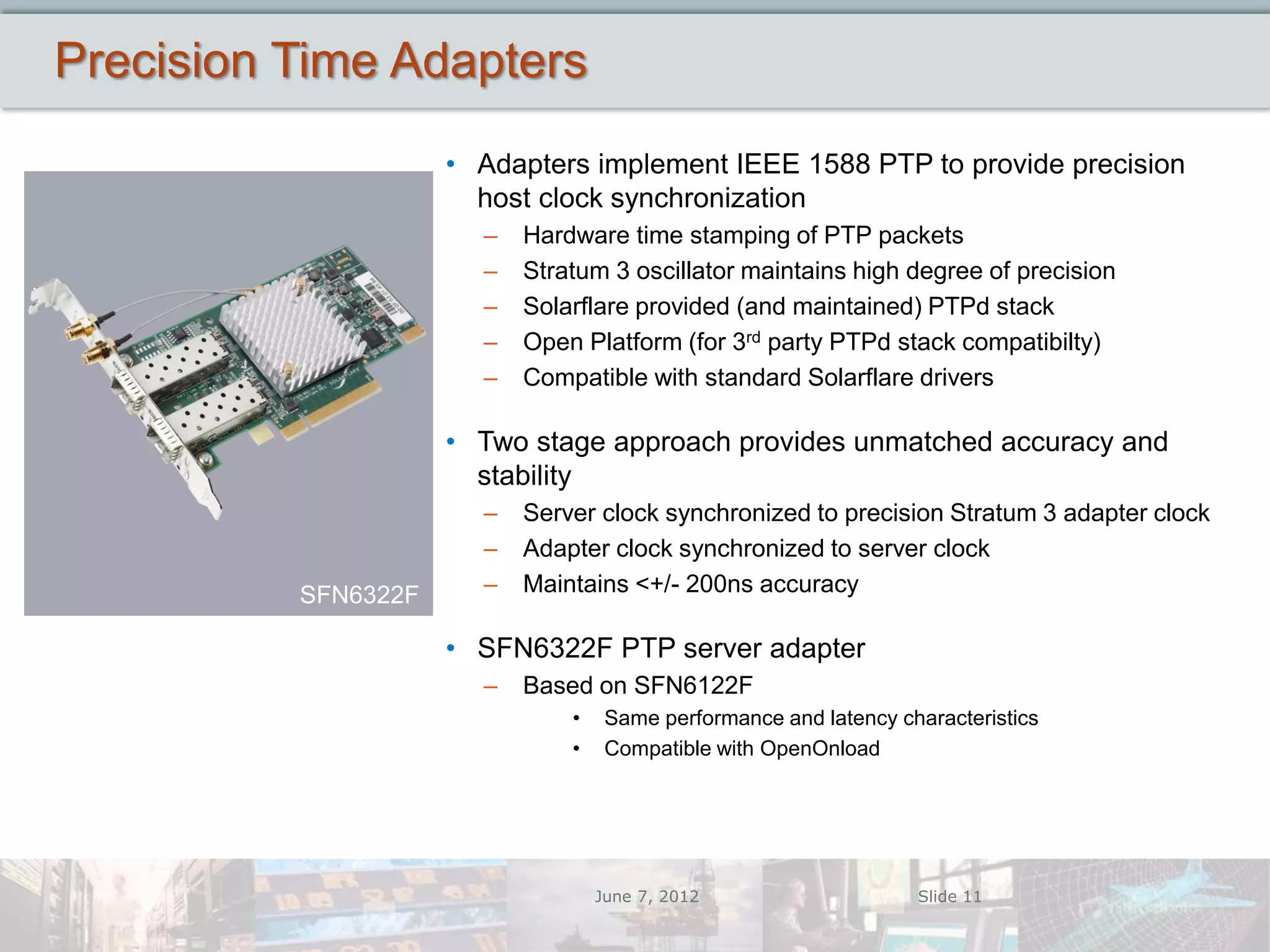 Precision Time Adapters
                     • Adapters implement IEEE 1588 PTP to provide precision
                       host clock synchronization
                       –   Hardware time stamping of PTP packets
                       –   Stratum 3 oscillator maintains high degree of precision
                       –   Solarflare provided (and maintained) PTPd stack
                       –   Open Platform (for 3rd party PTPd stack compatibilty)
                       –   Compatible with standard Solarflare drivers

                     • Two stage approach provides unmatched accuracy and
                       stability
                       –   Server clock synchronized to precision Stratum 3 adapter clock
                       –   Adapter clock synchronized to server clock
          SFN6322F     –   Maintains <+/- 200ns accuracy

                     • SFN6322F PTP server adapter
                       –   Based on SFN6122F
                               •    Same performance and latency characteristics
                               •    Compatible with OpenOnload




                                   June 7, 2012                    Slide 11
 