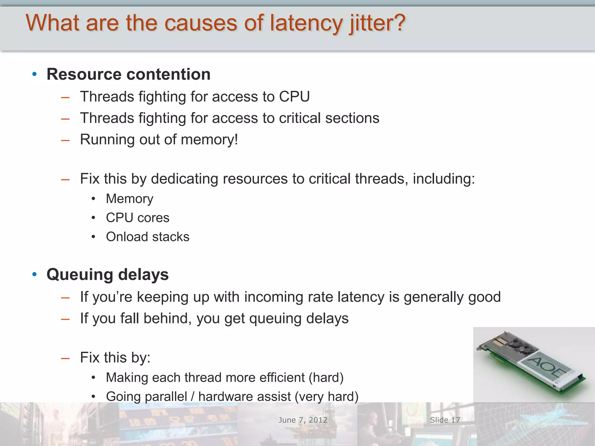 What are the causes of latency jitter?

• Resource contention
   – Threads fighting for access to CPU
   – Threads fighting for access to critical sections
   – Running out of memory!

   – Fix this by dedicating resources to critical threads, including:
       • Memory
       • CPU cores
       • Onload stacks

• Queuing delays
   – If you’re keeping up with incoming rate latency is generally good
   – If you fall behind, you get queuing delays

   – Fix this by:
       • Making each thread more efficient (hard)
       • Going parallel / hardware assist (very hard)
                                       June 7, 2012          Slide 17
 