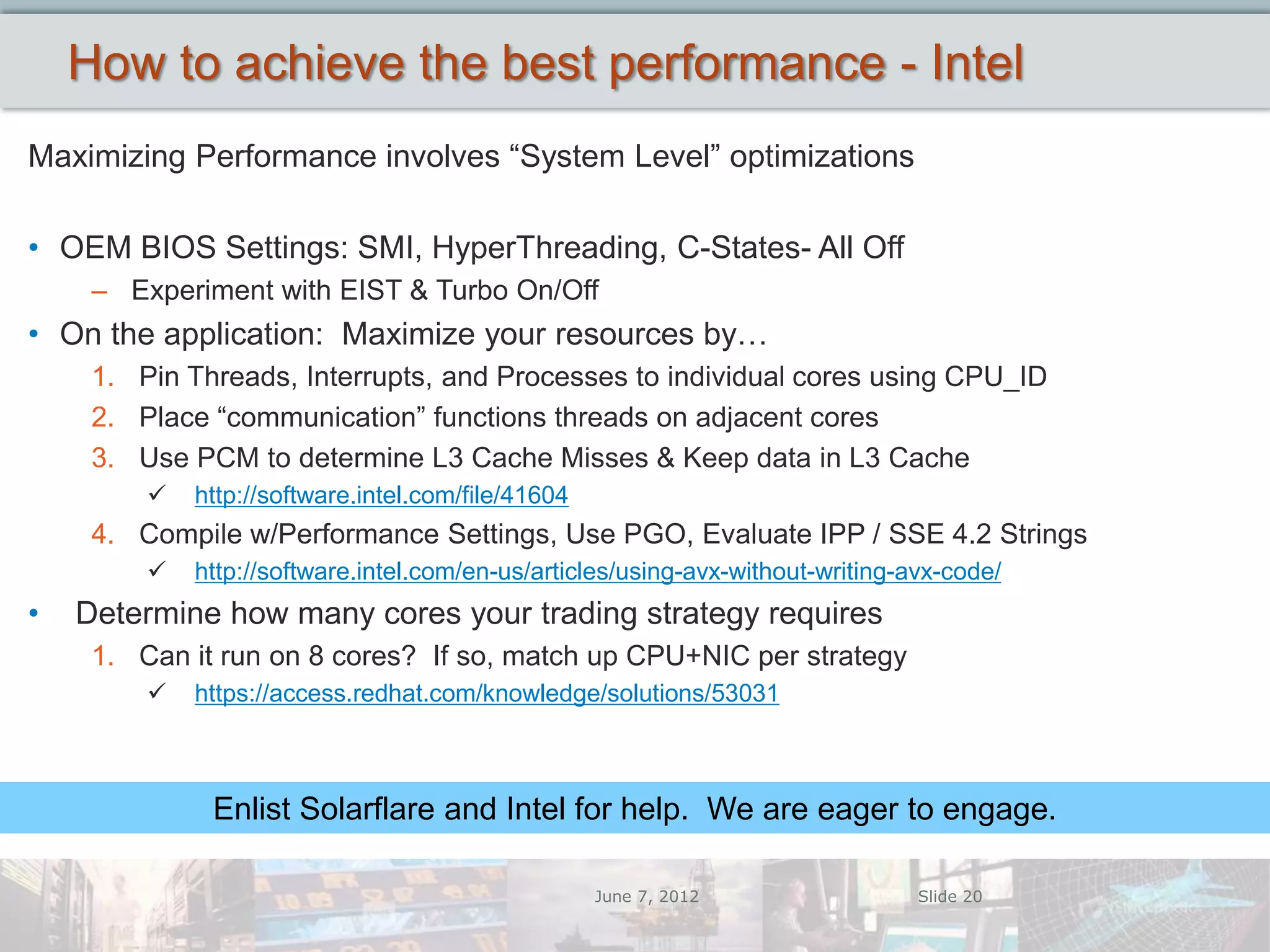 How to achieve the best performance - Intel
Maximizing Performance involves “System Level” optimizations

• OEM BIOS Settings: SMI, HyperThreading, C-States- All Off
     – Experiment with EIST & Turbo On/Off
• On the application: Maximize your resources by…
     1. Pin Threads, Interrupts, and Processes to individual cores using CPU_ID
     2. Place “communication” functions threads on adjacent cores
     3. Use PCM to determine L3 Cache Misses & Keep data in L3 Cache
            http://software.intel.com/file/41604
     4. Compile w/Performance Settings, Use PGO, Evaluate IPP / SSE 4.2 Strings
            http://software.intel.com/en-us/articles/using-avx-without-writing-avx-code/
•   Determine how many cores your trading strategy requires
     1. Can it run on 8 cores? If so, match up CPU+NIC per strategy
            https://access.redhat.com/knowledge/solutions/53031



              Enlist Solarflare and Intel for help. We are eager to engage.

                                                    June 7, 2012                 Slide 20
 