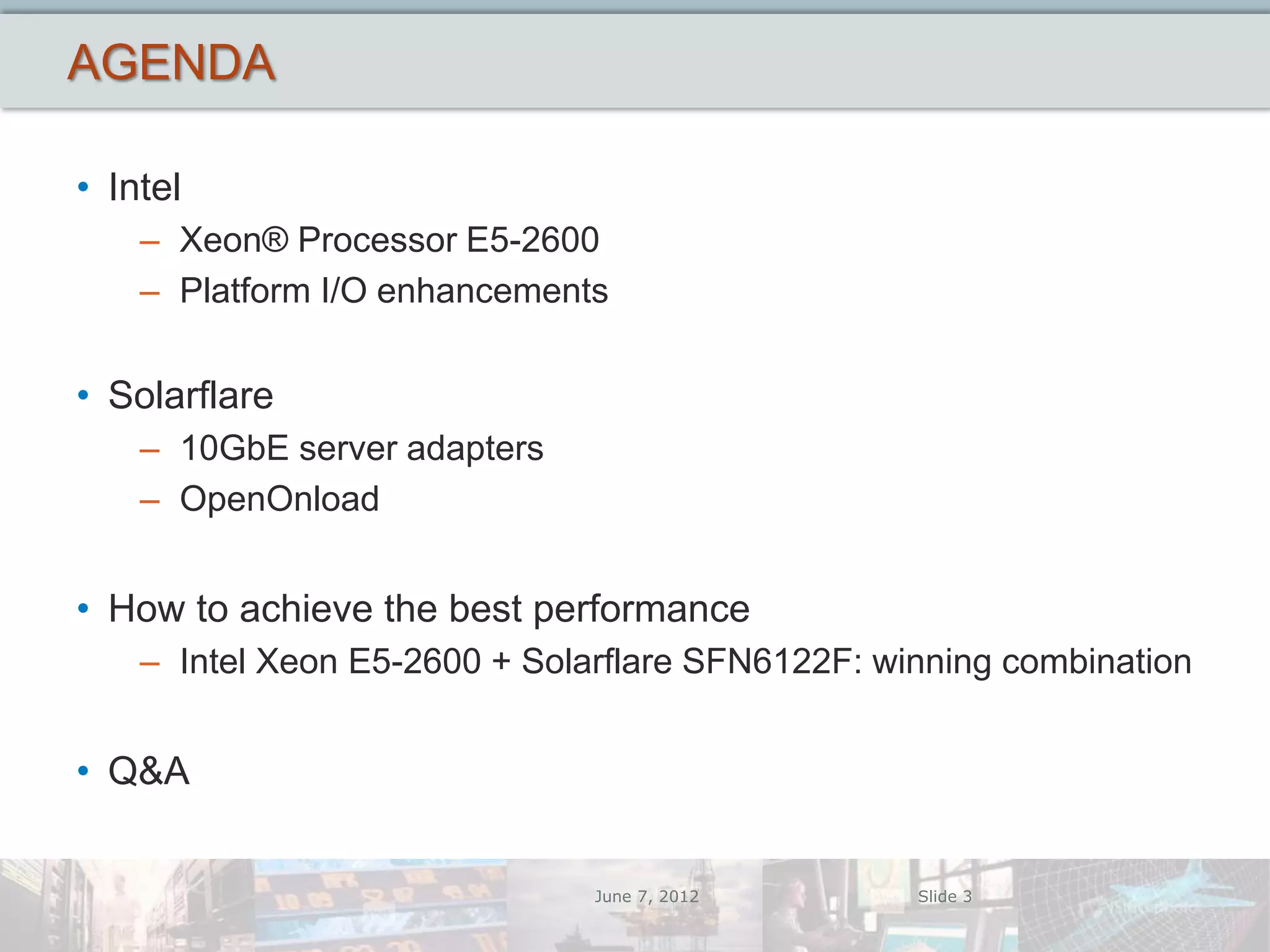 AGENDA

• Intel
    – Xeon® Processor E5-2600
    – Platform I/O enhancements

• Solarflare
    – 10GbE server adapters
    – OpenOnload


• How to achieve the best performance
    – Intel Xeon E5-2600 + Solarflare SFN6122F: winning combination


• Q&A


                               June 7, 2012       Slide 3
 