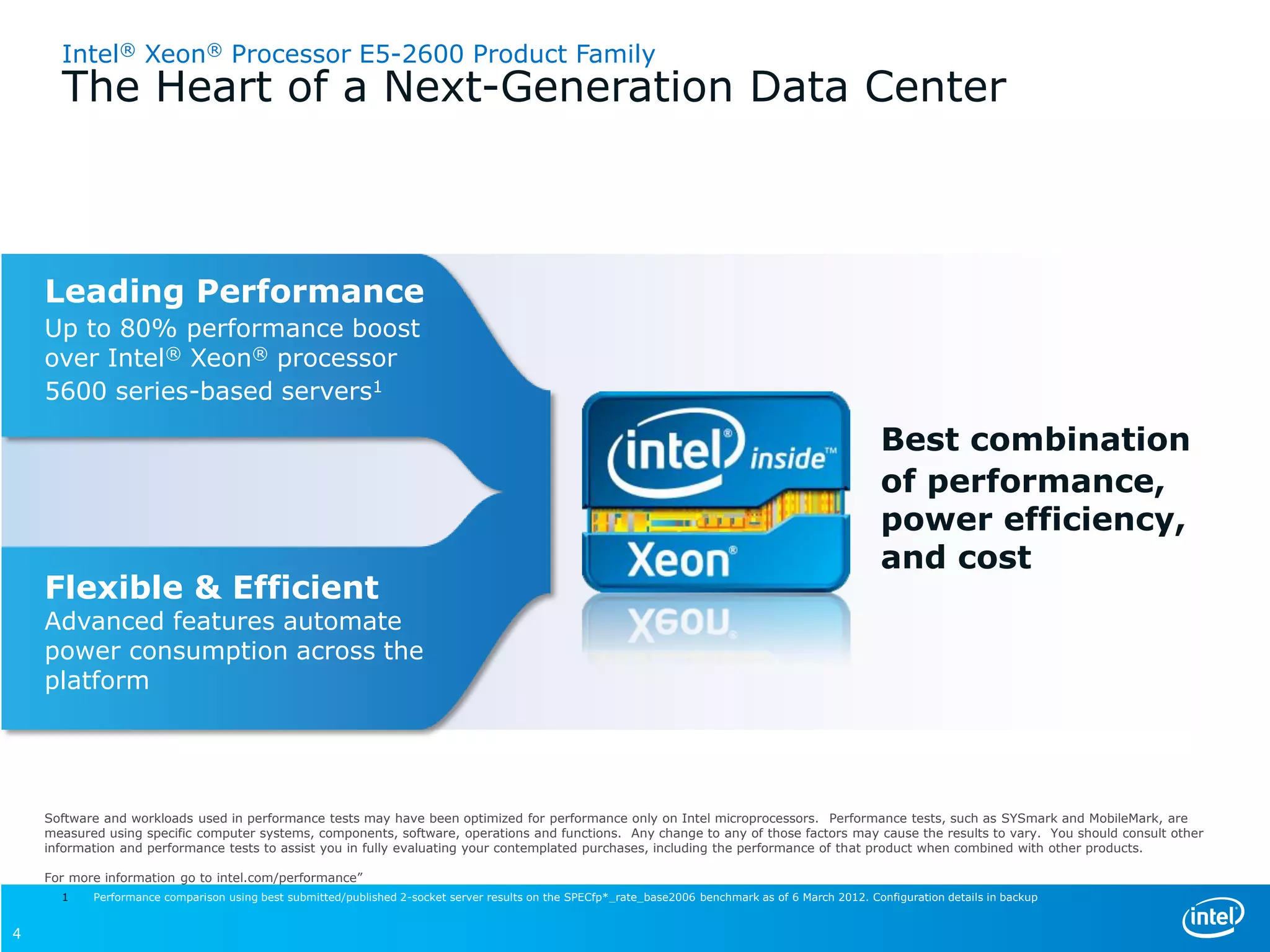 Intel® Xeon® Processor E5-2600 Product Family
      The Heart of a Next-Generation Data Center



    Leading Performance
    Up to 80% performance boost
    over Intel® Xeon® processor
    5600 series-based servers1

                                                                                                                                                       Best combination
                                                                                                                                                       of performance,
                                                                                                                                                       power efficiency,
                                                                                                                                                       and cost
    Flexible & Efficient
    Advanced features automate
    power consumption across the
    platform




    Software and workloads used in performance tests may have been optimized for performance only on Intel microprocessors. Performance tests, such as SYSmark and MobileMark, are
    measured using specific computer systems, components, software, operations and functions. Any change to any of those factors may cause the results to vary. You should consult other
    information and performance tests to assist you in fully evaluating your contemplated purchases, including the performance of that product when combined with other products.

    For more information go to intel.com/performance”
      1    Performance comparison using best submitted/published 2-socket server results on the SPECfp*_rate_base2006 benchmark as of 6 March 2012. Configuration details in backup


4
 