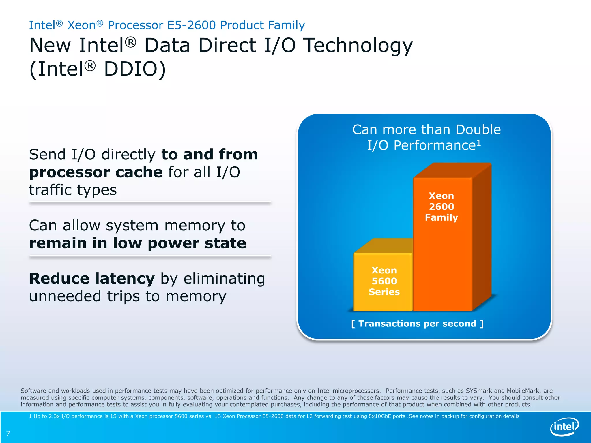Intel® Xeon® Processor E5-2600 Product Family
      New Intel® Data Direct I/O Technology
      (Intel® DDIO)

                                                                                                                                     Can more than Double
                                                                                                                                       I/O Performance1
      Send I/O directly to and from
      processor cache for all I/O
      traffic types                                                                                                                                               Xeon
                                                                                                                                                                  2600
                                                                                                                                                                 Family
      Can allow system memory to
      remain in low power state
                                                                                                                                           Xeon
      Reduce latency by eliminating                                                                                                        5600
                                                                                                                                           Series
      unneeded trips to memory
                                                                                                                                    [ Transactions per second ]




    Software and workloads used in performance tests may have been optimized for performance only on Intel microprocessors. Performance tests, such as SYSmark and MobileMark, are
    measured using specific computer systems, components, software, operations and functions. Any change to any of those factors may cause the results to vary. You should consult other
    information and performance tests to assist you in fully evaluating your contemplated purchases, including the performance of that product when combined with other products.

      1 Up to 2.3x I/O performance is 1S with a Xeon processor 5600 series vs. 1S Xeon Processor E5-2600 data for L2 forwarding test using 8x10GbE ports .See notes in backup for configuration details


7
 