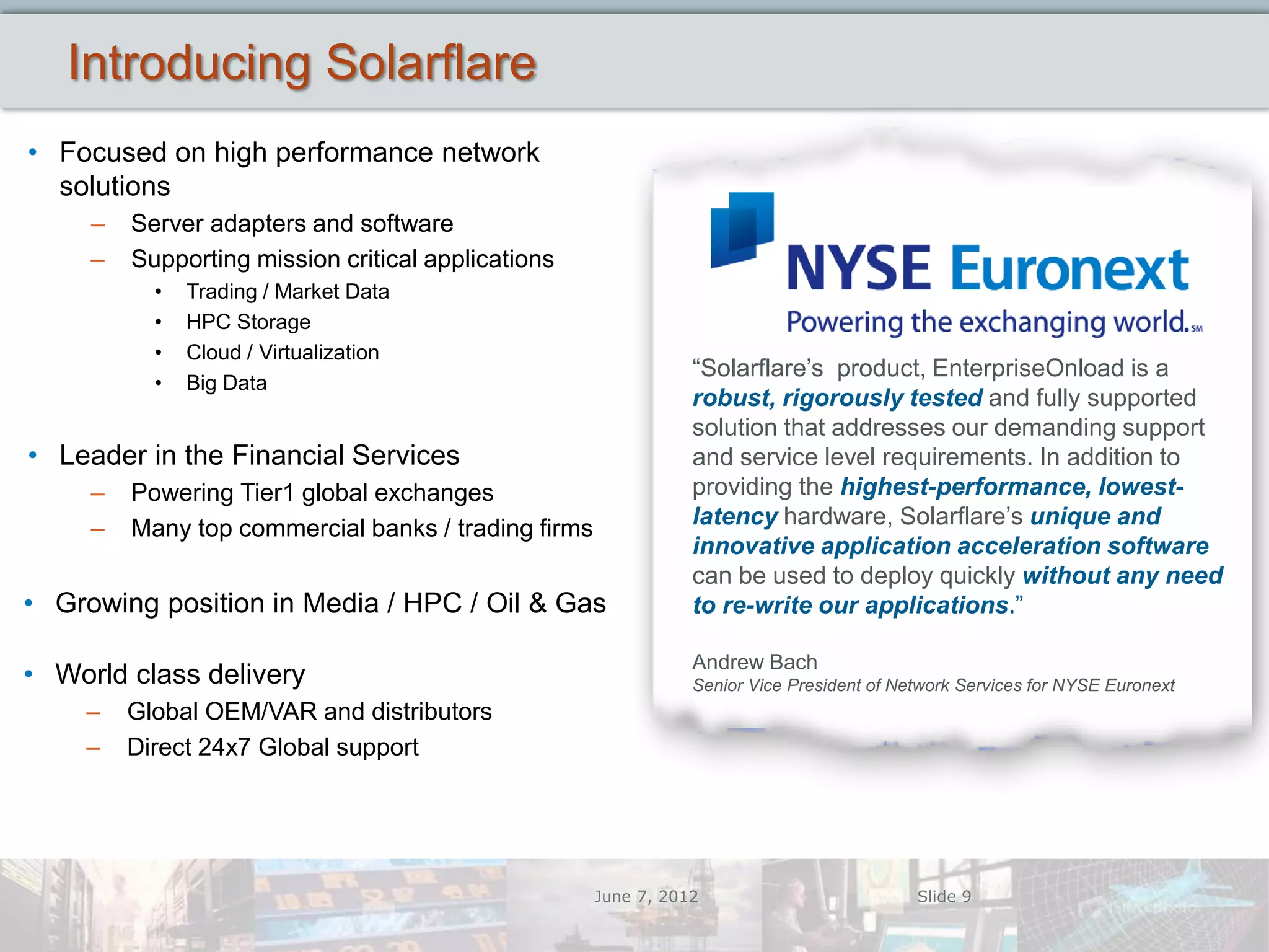 Introducing Solarflare
• Focused on high performance network
  solutions
     –   Server adapters and software
     –   Supporting mission critical applications
           •   Trading / Market Data
           •   HPC Storage
           •   Cloud / Virtualization
                                                                “Solarflare’s product, EnterpriseOnload is a
           •   Big Data
                                                                robust, rigorously tested and fully supported
                                                                solution that addresses our demanding support
• Leader in the Financial Services                              and service level requirements. In addition to
     –   Powering Tier1 global exchanges                        providing the highest-performance, lowest-
     –   Many top commercial banks / trading firms              latency hardware, Solarflare’s unique and
                                                                innovative application acceleration software
                                                                can be used to deploy quickly without any need
• Growing position in Media / HPC / Oil & Gas                   to re-write our applications.”

                                                                Andrew Bach
• World class delivery                                          Senior Vice President of Network Services for NYSE Euronext
    –    Global OEM/VAR and distributors
    –    Direct 24x7 Global support




                                                     June 7, 2012                          Slide 9
 