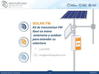 07/06/2018WorldCast Systems Presentation 1
1
SOLAR FM
Kit de transmision FM
llave en mano
autonomo y outdoor
para extender su
cobertura
Lucile RIOS
l.rios@worldcastsystems.com
 
