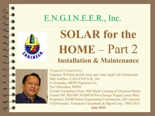 E.N.G.I.N.E.E.R., Inc.
SOLAR for the
HOME – Part 2
Installation & Maintenance
Prepared/ Compiled by:
Engineer William Jacinto Juan, pee/ rmp/ mepf/ ma/ broadcaster
Dep. GenSec, E.N.G.I.N.E.E.R., Inc.
Co-Founder, MEPF Engineers Co.
Nat’l President, PIPES
Former Committee Chair, IIEE Balik Liwanag & Electrical Safety
Former NP, PSUMP/ NAMPAP Pro-Change/ Pugad Lawin Phils.
Proprietor, FEMP Safety Engineering Construction, 2013-present
CEO/Founder, Versatech Consultants & Mgmt.Corp., 1985-2015
June 2016
 